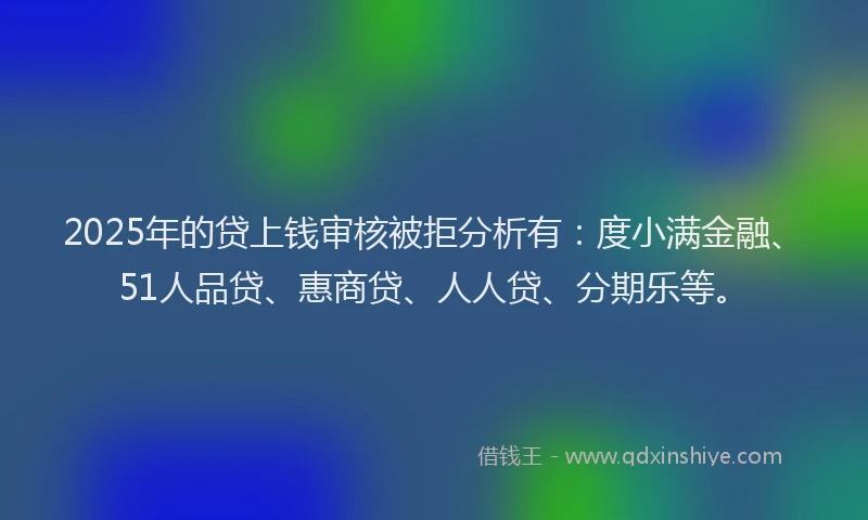 2025年的贷上钱审核被拒分析有：度小满金融、51人品贷、惠商贷、人人贷、分期乐等。