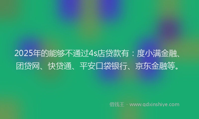 2025年的能够不通过4s店贷款有：度小满金融、团贷网、快贷通、平安口袋银行、京东金融等。