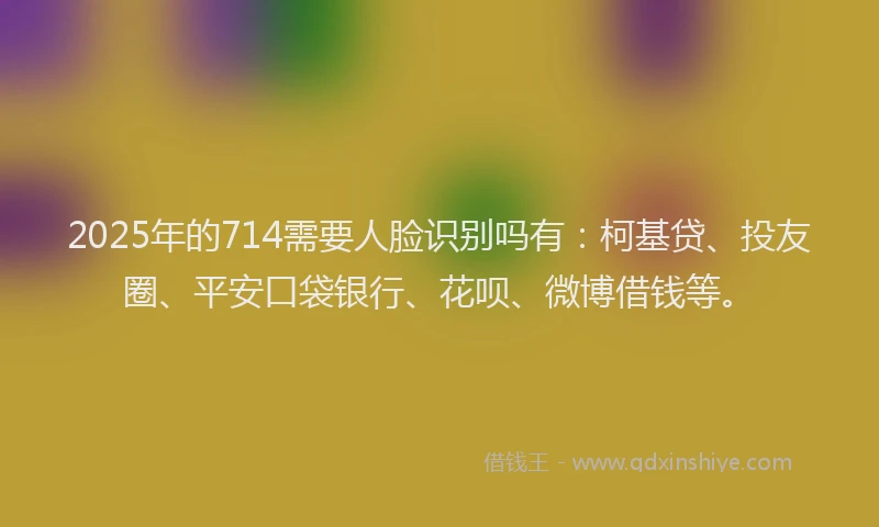2025年的714需要人脸识别吗有：柯基贷、投友圈、平安口袋银行、花呗、微博借钱等。