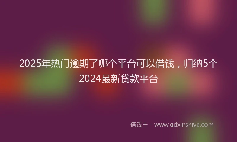 2025年热门逾期了哪个平台可以借钱，归纳5个2024最新贷款平台