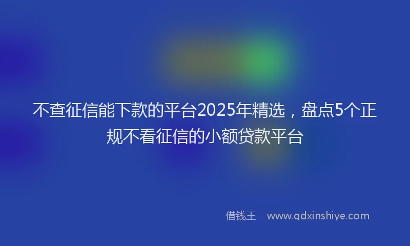 不查征信能下款的平台2025年精选，盘点5个正规不看征信的小额贷款平台
