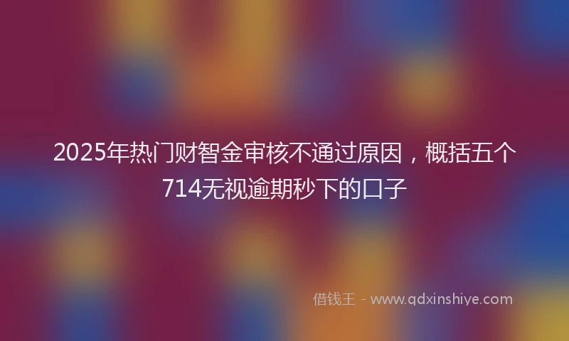2025年热门财智金审核不通过原因，概括五个714无视逾期秒下的口子