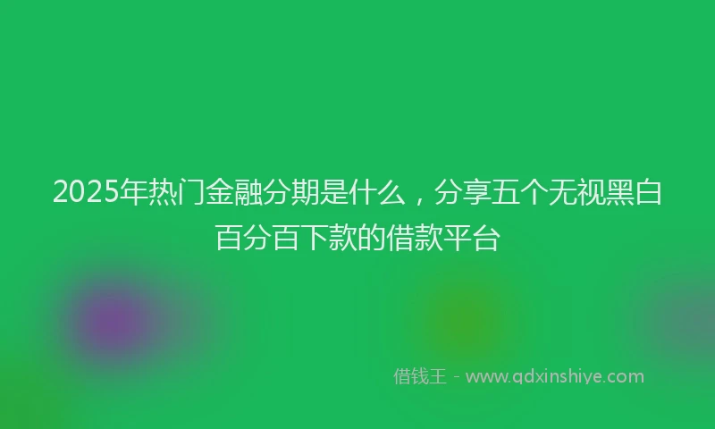 2025年热门金融分期是什么，分享五个无视黑白百分百下款的借款平台