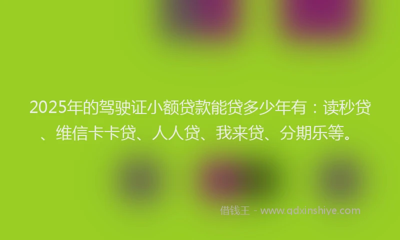 2025年的驾驶证小额贷款能贷多少年有：读秒贷、维信卡卡贷、人人贷、我来贷、分期乐等。