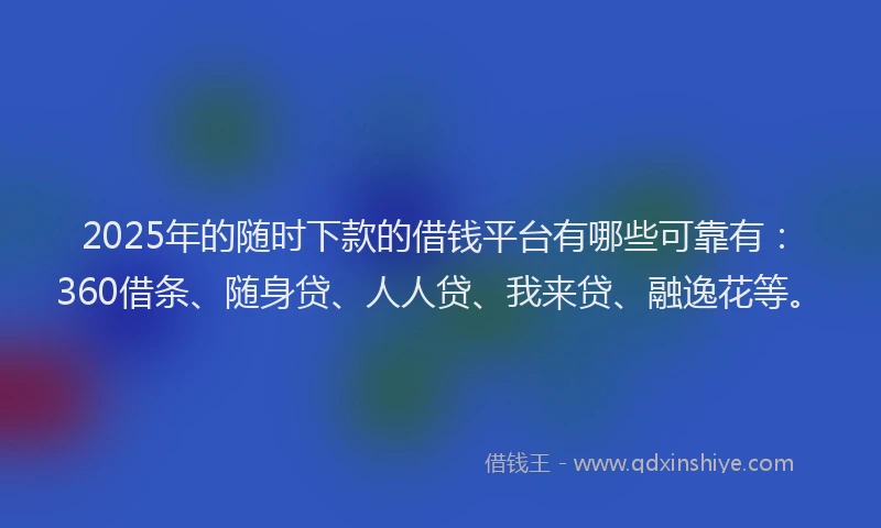 2025年的随时下款的借钱平台有哪些可靠有：360借条、随身贷、人人贷、我来贷、融逸花等。