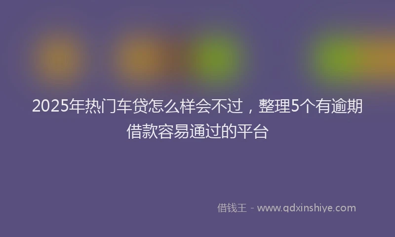 2025年热门车贷怎么样会不过，整理5个有逾期借款容易通过的平台