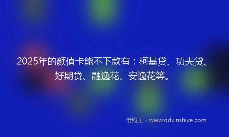 2025年的颜值卡能不下款有：柯基贷、功夫贷、好期贷、融逸花、安逸花等。