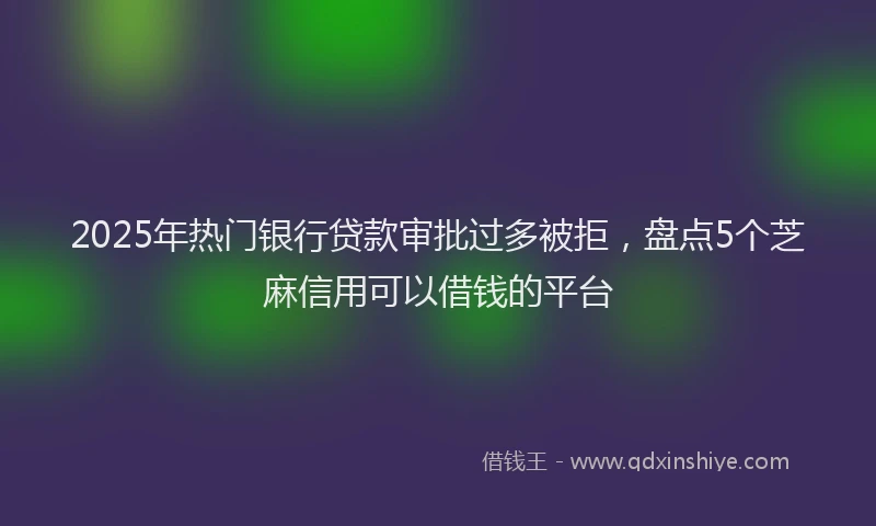 2025年热门银行贷款审批过多被拒，盘点5个芝麻信用可以借钱的平台