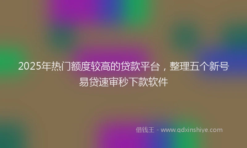 2025年热门额度较高的贷款平台，整理五个新号易贷速审秒下款软件