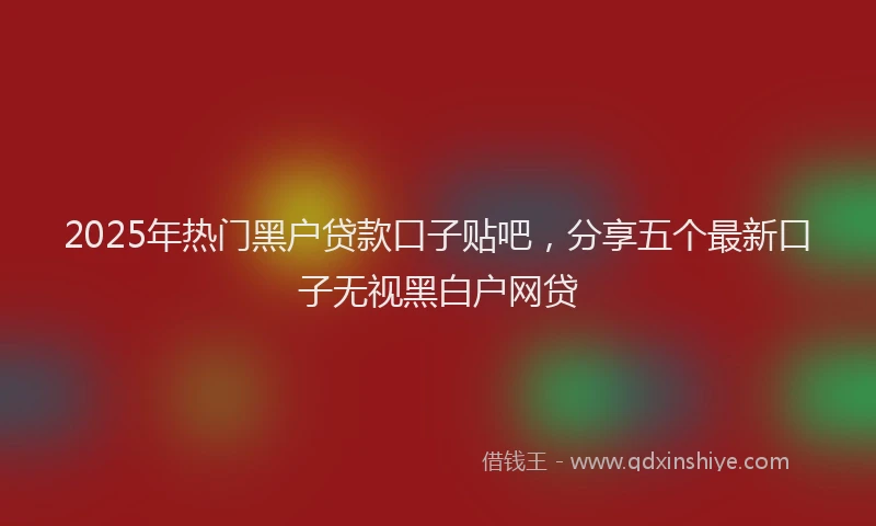 2025年热门黑户贷款口子贴吧，分享五个最新口子无视黑白户网贷