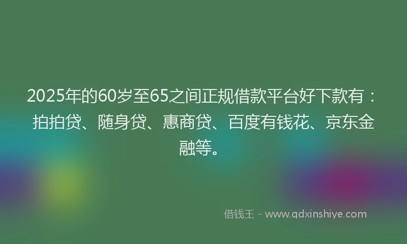 2025年的60岁至65之间正规借款平台好下款有：拍拍贷、随身贷、惠商贷、百度有钱花、京东金融等。