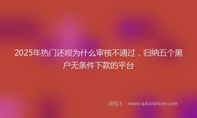 2025年热门还呗为什么审核不通过，归纳五个黑户无条件下款的平台
