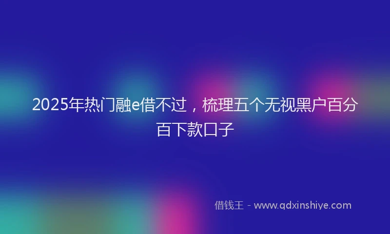 2025年热门融e借不过，梳理五个无视黑户百分百下款口子