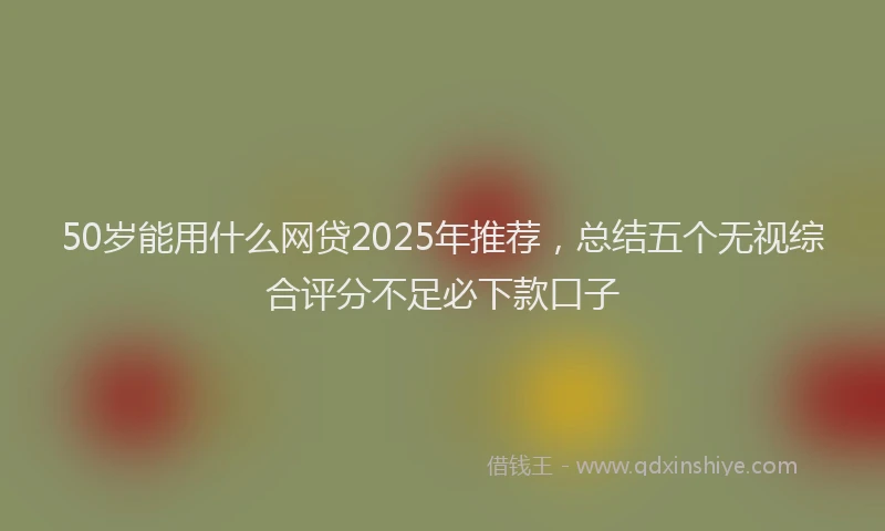 50岁能用什么网贷2025年推荐，总结五个无视综合评分不足必下款口子