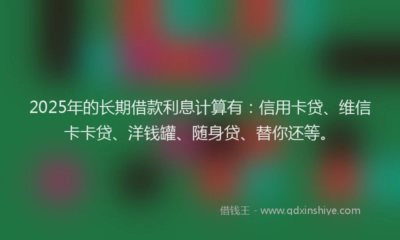 2025年的长期借款利息计算有：信用卡贷、维信卡卡贷、洋钱罐、随身贷、替你还等。