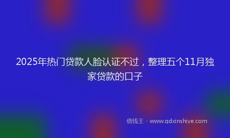 2025年热门贷款人脸认证不过，整理五个11月独家贷款的口子