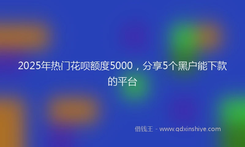 2025年热门花呗额度5000，分享5个黑户能下款的平台