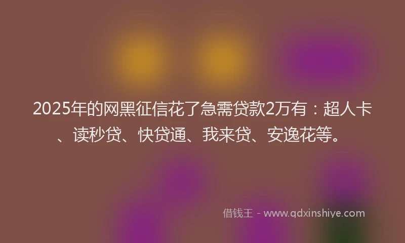 2025年的网黑征信花了急需贷款2万有：超人卡、读秒贷、快贷通、我来贷、安逸花等。