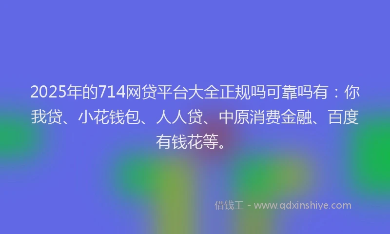 2025年的714网贷平台大全正规吗可靠吗有：你我贷、小花钱包、人人贷、中原消费金融、百度有钱花等。