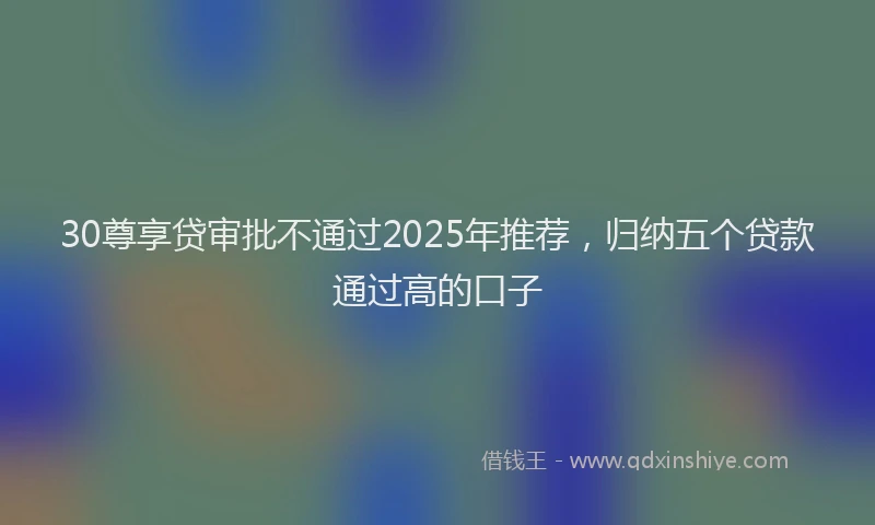 30尊享贷审批不通过2025年推荐，归纳五个贷款通过高的口子