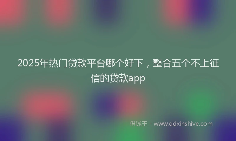 2025年热门贷款平台哪个好下，整合五个不上征信的贷款app