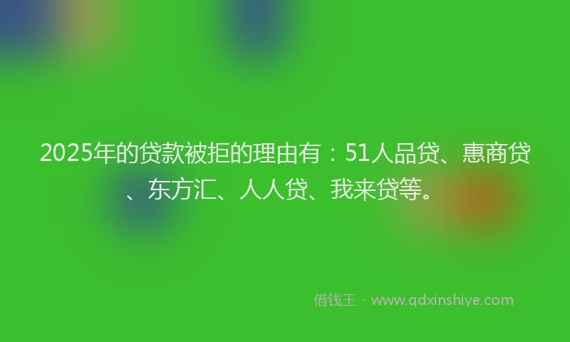 2025年的贷款被拒的理由有：51人品贷、惠商贷、东方汇、人人贷、我来贷等。