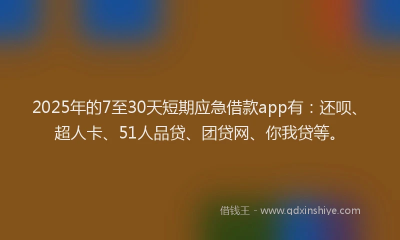 2025年的7至30天短期应急借款app有：还呗、超人卡、51人品贷、团贷网、你我贷等。