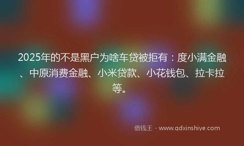 2025年的不是黑户为啥车贷被拒有：度小满金融、中原消费金融、小米贷款、小花钱包、拉卡拉等。