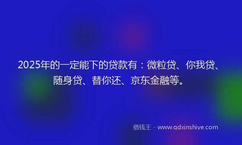 2025年的一定能下的贷款有：微粒贷、你我贷、随身贷、替你还、京东金融等。