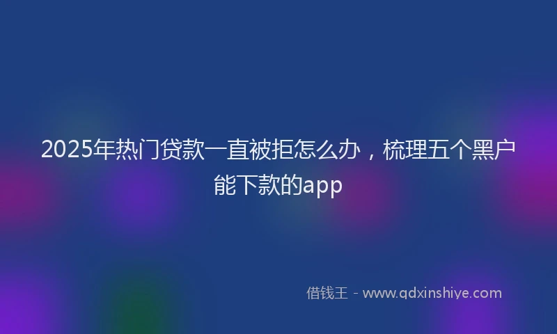 2025年热门贷款一直被拒怎么办，梳理五个黑户能下款的app