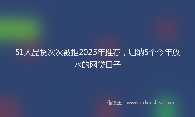 51人品贷次次被拒2025年推荐，归纳5个今年放水的网贷口子