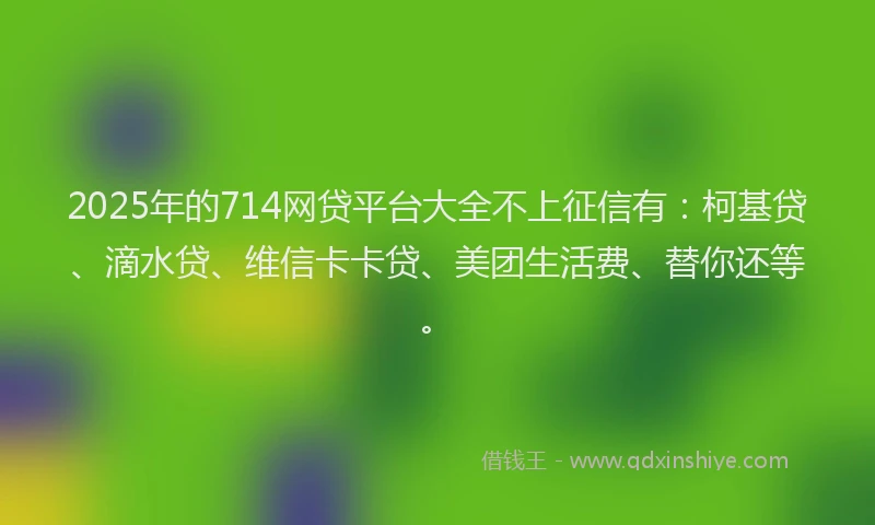 2025年的714网贷平台大全不上征信有：柯基贷、滴水贷、维信卡卡贷、美团生活费、替你还等。