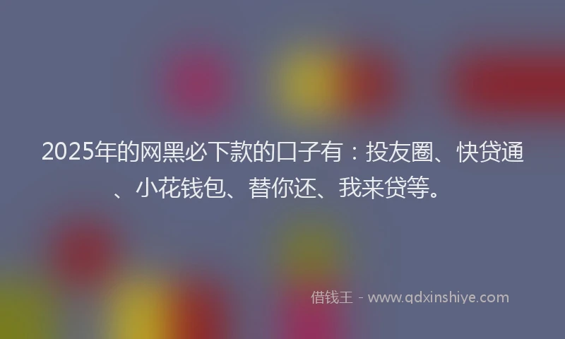 2025年的网黑必下款的口子有：投友圈、快贷通、小花钱包、替你还、我来贷等。