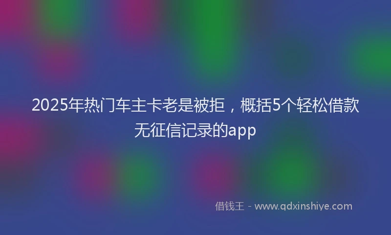 2025年热门车主卡老是被拒，概括5个轻松借款无征信记录的app