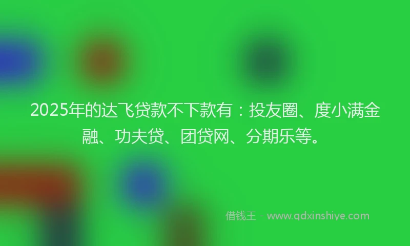 2025年的达飞贷款不下款有：投友圈、度小满金融、功夫贷、团贷网、分期乐等。
