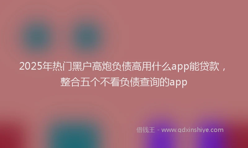 2025年热门黑户高炮负债高用什么app能贷款，整合五个不看负债查询的app