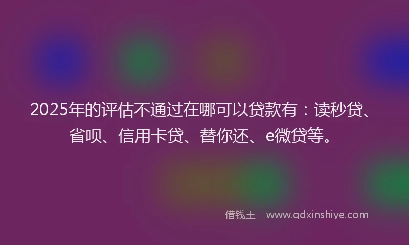 2025年的评估不通过在哪可以贷款有：读秒贷、省呗、信用卡贷、替你还、e微贷等。