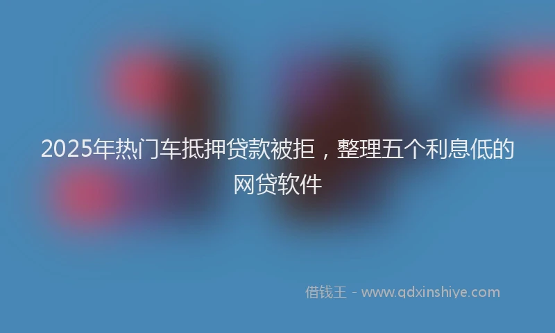 2025年热门车抵押贷款被拒，整理五个利息低的网贷软件