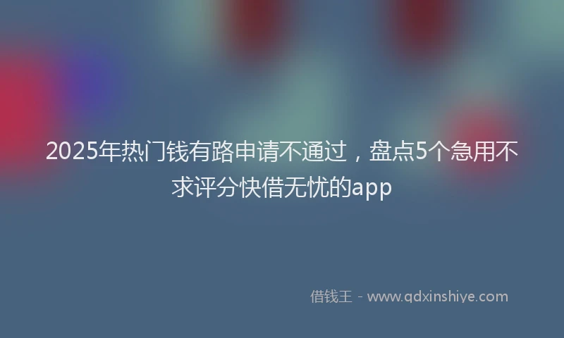 2025年热门钱有路申请不通过，盘点5个急用不求评分快借无忧的app