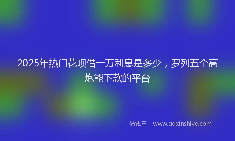 2025年热门花呗借一万利息是多少，罗列五个高炮能下款的平台