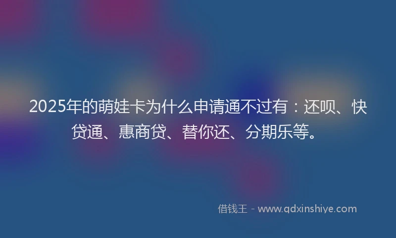 2025年的萌娃卡为什么申请通不过有：还呗、快贷通、惠商贷、替你还、分期乐等。