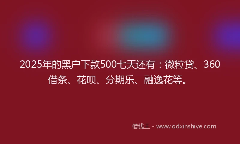 2025年的黑户下款500七天还有：微粒贷、360借条、花呗、分期乐、融逸花等。