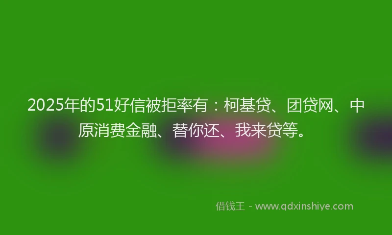 2025年的51好信被拒率有：柯基贷、团贷网、中原消费金融、替你还、我来贷等。