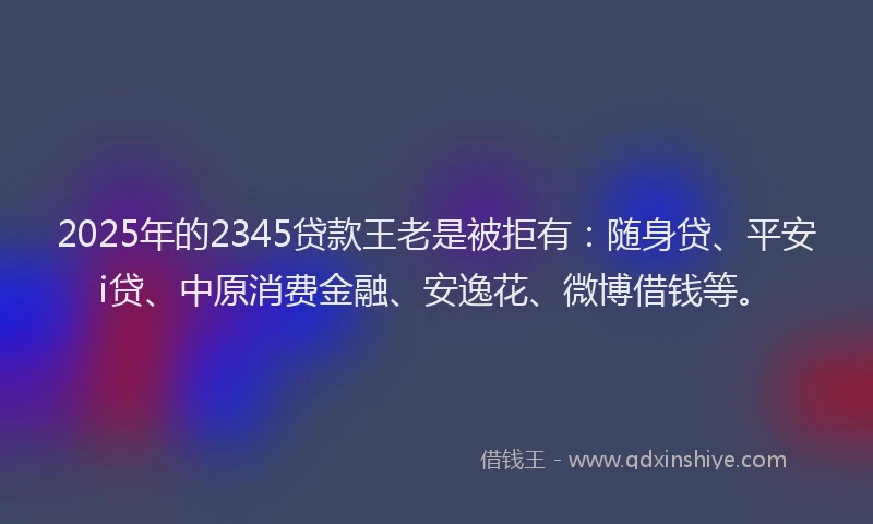 2025年的2345贷款王老是被拒有：随身贷、平安i贷、中原消费金融、安逸花、微博借钱等。