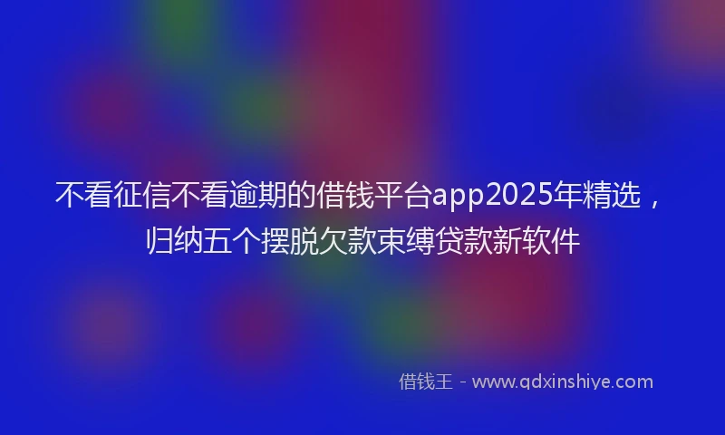 不看征信不看逾期的借钱平台app2025年精选，归纳五个摆脱欠款束缚贷款新软件