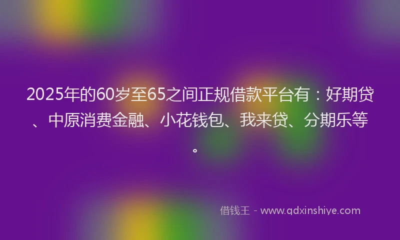2025年的60岁至65之间正规借款平台有：好期贷、中原消费金融、小花钱包、我来贷、分期乐等。
