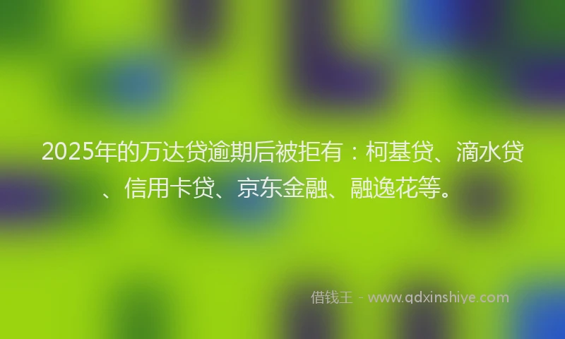 2025年的万达贷逾期后被拒有：柯基贷、滴水贷、信用卡贷、京东金融、融逸花等。