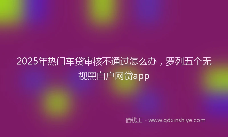 2025年热门车贷审核不通过怎么办，罗列五个无视黑白户网贷app
