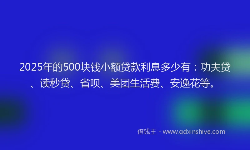 2025年的500块钱小额贷款利息多少有：功夫贷、读秒贷、省呗、美团生活费、安逸花等。