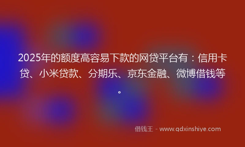 2025年的额度高容易下款的网贷平台有：信用卡贷、小米贷款、分期乐、京东金融、微博借钱等。